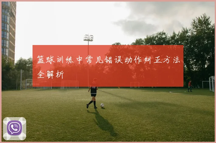 篮球训练中常见错误动作纠正方法全解析