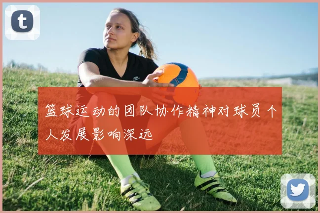 篮球运动的团队协作精神对球员个人发展影响深远