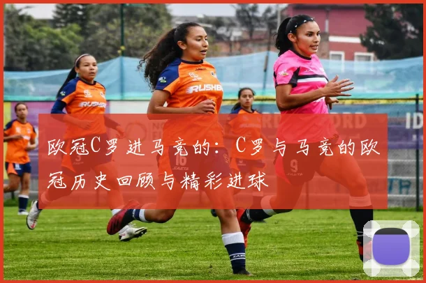 欧冠C罗进马竞的：C罗与马竞的欧冠历史回顾与精彩进球