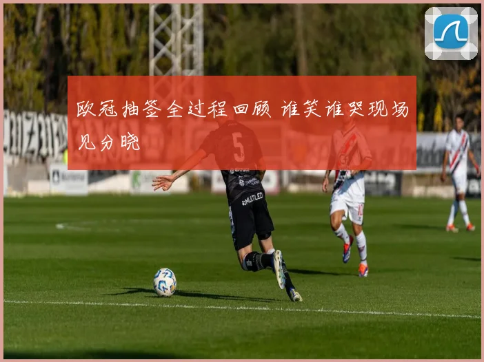 欧冠抽签全过程回顾 谁笑谁哭现场见分晓