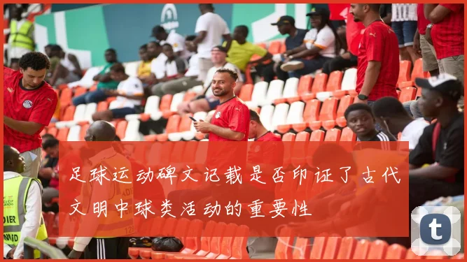 足球运动碑文记载是否印证了古代文明中球类活动的重要性