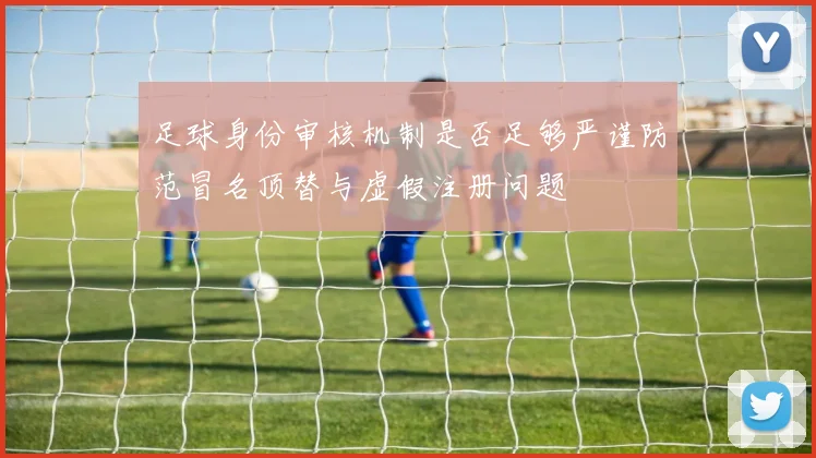 足球身份审核机制是否足够严谨防范冒名顶替与虚假注册问题