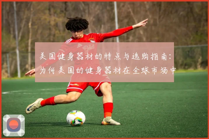 美国健身器材的特点与选购指南：为何美国的健身器材在全球市场中占据领先地位？