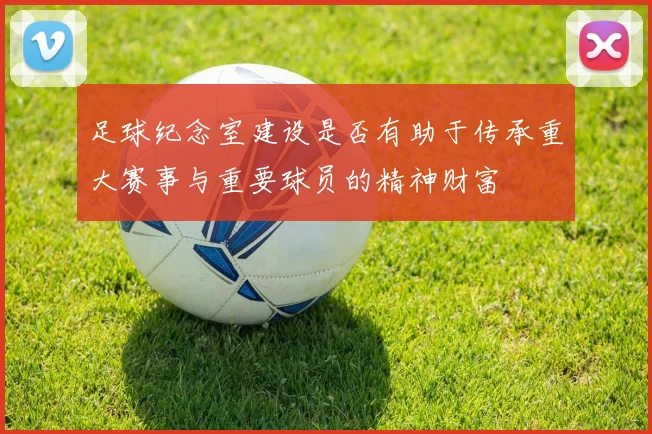 足球纪念室建设是否有助于传承重大赛事与重要球员的精神财富